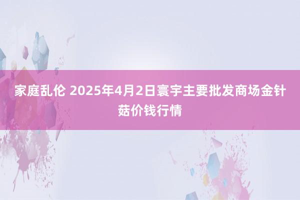 家庭乱伦 2025年4月2日寰宇主要批发商场金针菇价钱行情