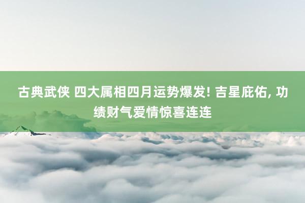 古典武侠 四大属相四月运势爆发! 吉星庇佑， 功绩财气爱情惊喜连连