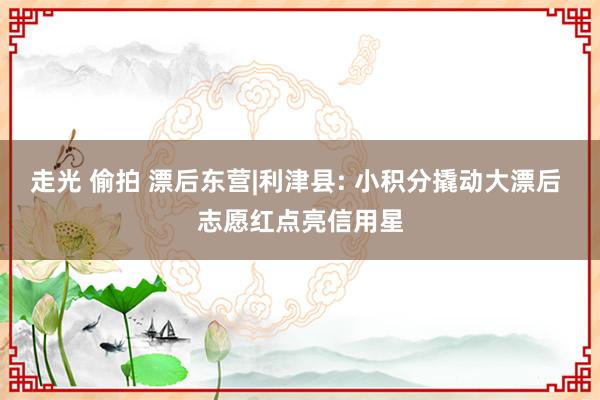 走光 偷拍 漂后东营|利津县: 小积分撬动大漂后 志愿红点亮信用星