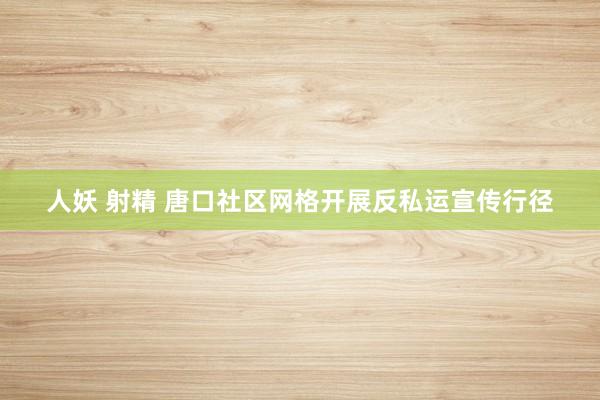 人妖 射精 唐口社区网格开展反私运宣传行径