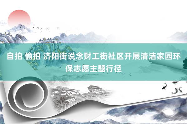 自拍 偷拍 济阳街说念财工街社区开展清洁家园环保志愿主题行径