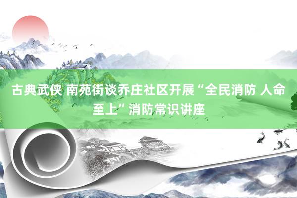 古典武侠 南苑街谈乔庄社区开展“全民消防 人命至上”消防常识讲座