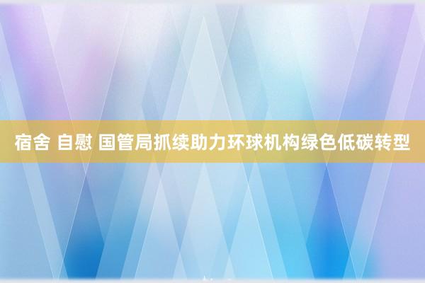 宿舍 自慰 国管局抓续助力环球机构绿色低碳转型