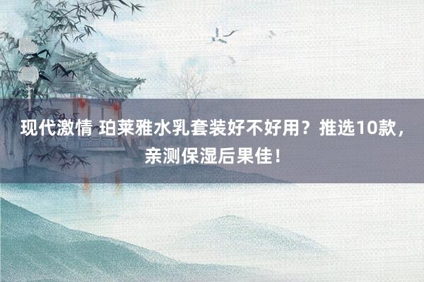 现代激情 珀莱雅水乳套装好不好用？推选10款，亲测保湿后果佳！