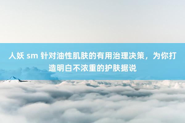 人妖 sm 针对油性肌肤的有用治理决策，为你打造明白不浓重的护肤据说