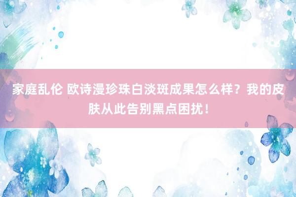 家庭乱伦 欧诗漫珍珠白淡斑成果怎么样？我的皮肤从此告别黑点困扰！