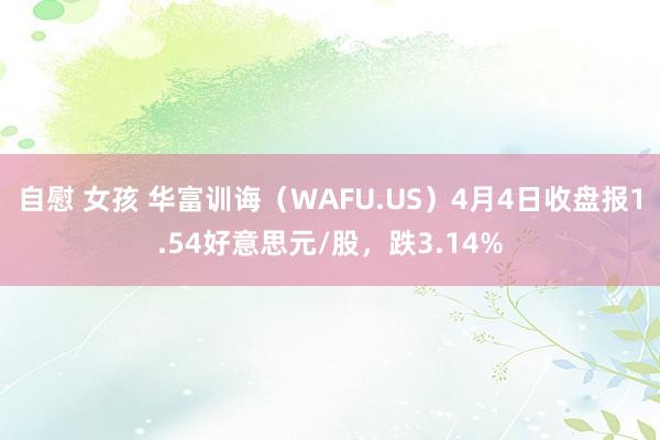自慰 女孩 华富训诲（WAFU.US）4月4日收盘报1.54好意思元/股，跌3.14%
