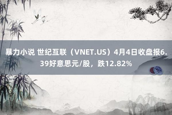 暴力小说 世纪互联（VNET.US）4月4日收盘报6.39好意思元/股，跌12.82%