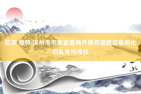 肛交 推特 滨州市市集监管局开展宾馆旅店客用化妆品专项搜检