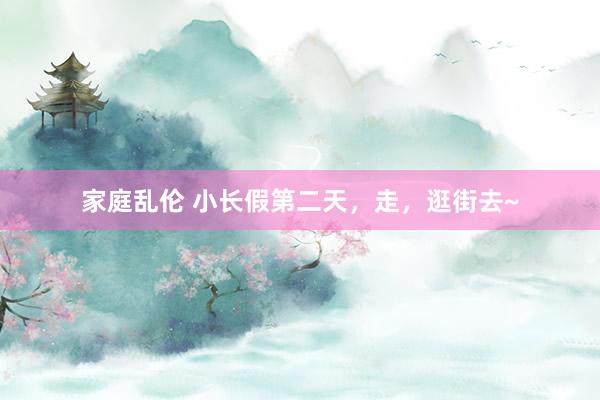 家庭乱伦 小长假第二天，走，逛街去~
