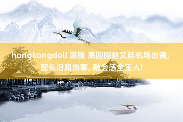 hongkongdoll 露脸 高圆圆赵又廷机场出镜， 配头沿路热聊， 融会感全王人!