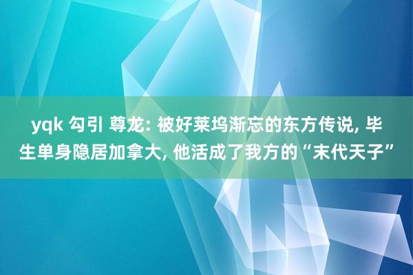 yqk 勾引 尊龙: 被好莱坞渐忘的东方传说， 毕生单身隐居加拿大， 他活成了我方的“末代天子”