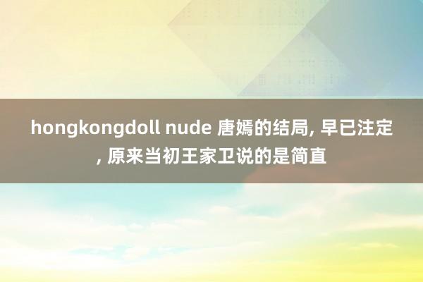 hongkongdoll nude 唐嫣的结局， 早已注定， 原来当初王家卫说的是简直
