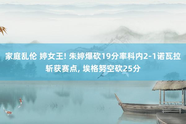 家庭乱伦 婷女王! 朱婷爆砍19分率科内2-1诺瓦拉斩获赛点， 埃格努空砍25分