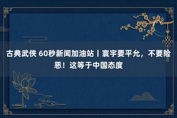 古典武侠 60秒新闻加油站丨寰宇要平允，不要险恶！这等于中国态度
