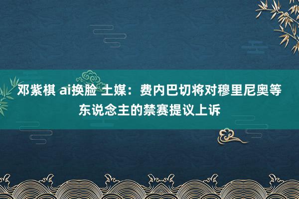 邓紫棋 ai换脸 土媒：费内巴切将对穆里尼奥等东说念主的禁赛提议上诉