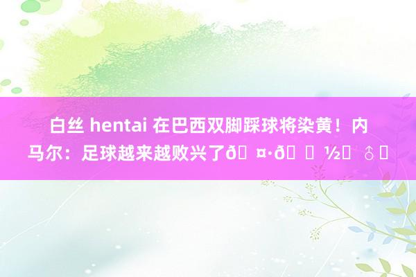 白丝 hentai 在巴西双脚踩球将染黄！内马尔：足球越来越败兴了🤷🏽‍♂️
