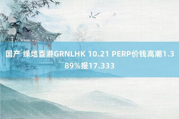 国产 绿地香港GRNLHK 10.21 PERP价钱高潮1.389%报17.333
