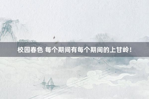 校园春色 每个期间有每个期间的上甘岭！