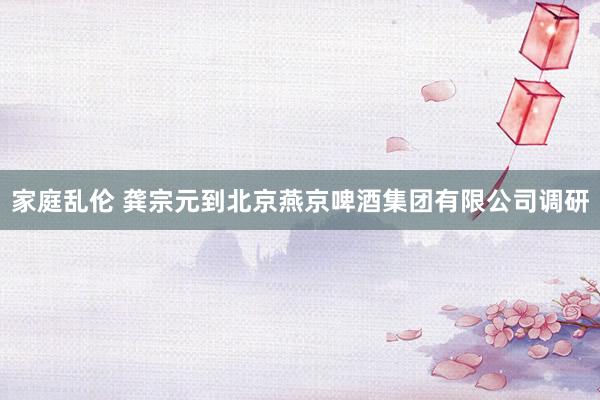 家庭乱伦 龚宗元到北京燕京啤酒集团有限公司调研