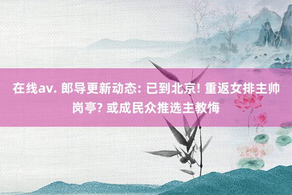 在线av. 郎导更新动态: 已到北京! 重返女排主帅岗亭? 或成民众推选主教悔