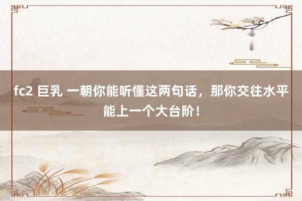 fc2 巨乳 一朝你能听懂这两句话，那你交往水平能上一个大台阶！