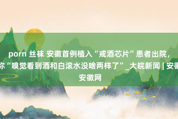 porn 丝袜 安徽首例植入“戒酒芯片”患者出院，笑称“嗅觉看到酒和白滚水没啥两样了”_大皖新闻 | 安徽网