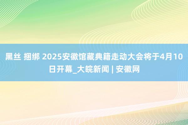 黑丝 捆绑 2025安徽馆藏典籍走动大会将于4月10日开幕_大皖新闻 | 安徽网