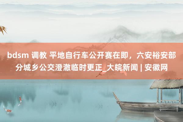 bdsm 调教 平地自行车公开赛在即，六安裕安部分城乡公交澄澈临时更正_大皖新闻 | 安徽网
