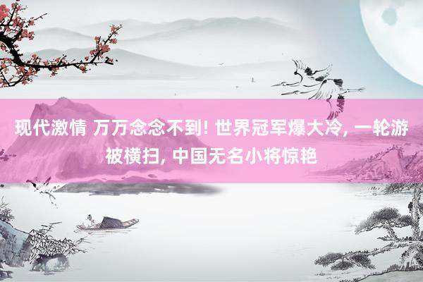 现代激情 万万念念不到! 世界冠军爆大冷， 一轮游被横扫， 中国无名小将惊艳