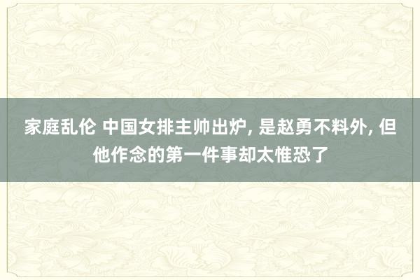 家庭乱伦 中国女排主帅出炉， 是赵勇不料外， 但他作念的第一件事却太惟恐了