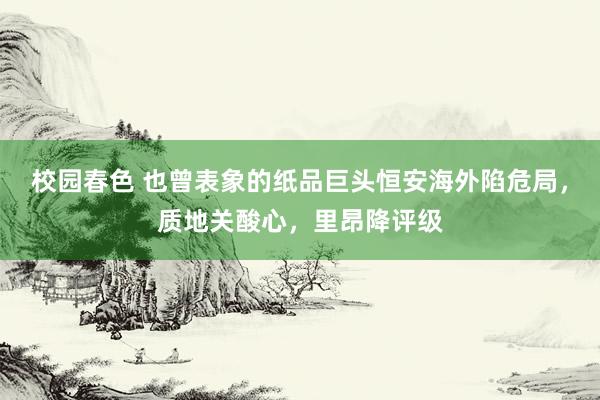 校园春色 也曾表象的纸品巨头恒安海外陷危局，质地关酸心，里昂降评级
