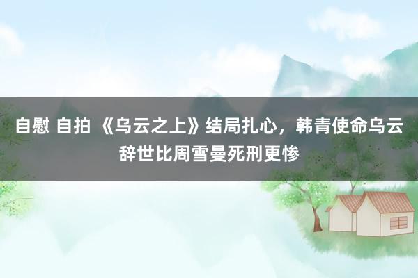 自慰 自拍 《乌云之上》结局扎心，韩青使命乌云辞世比周雪曼死刑更惨