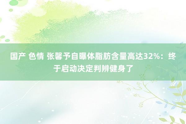 国产 色情 张馨予自曝体脂肪含量高达32%：终于启动决定判辨健身了