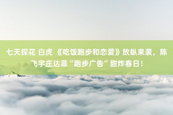 七天探花 白虎 《吃饭跑步和恋爱》放纵来袭，陈飞宇庄达菲“跑步广告”甜炸春日！