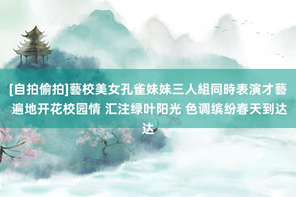 [自拍偷拍]藝校美女孔雀妹妹三人組同時表演才藝 遍地开花校园情 汇注绿叶阳光 色调缤纷春天到达