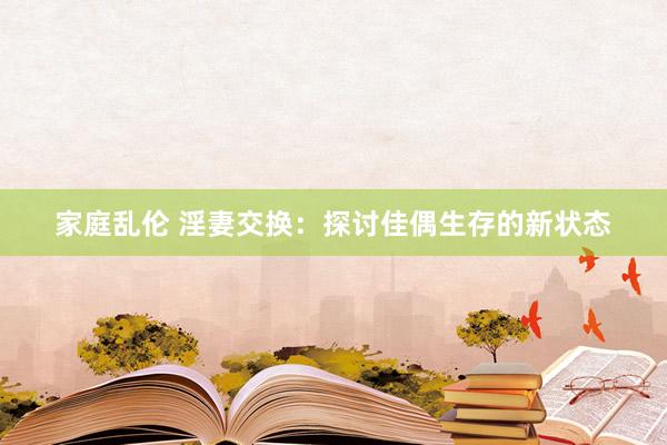 家庭乱伦 淫妻交换：探讨佳偶生存的新状态