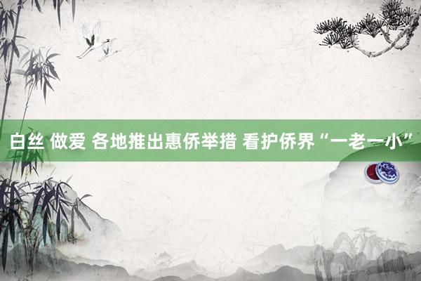 白丝 做爱 各地推出惠侨举措 看护侨界“一老一小”