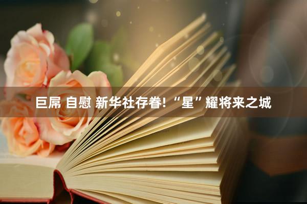 巨屌 自慰 新华社存眷! “星”耀将来之城