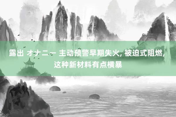 露出 オナニー 主动预警早期失火， 被迫式阻燃， 这种新材料有点横暴