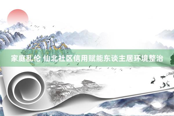 家庭乱伦 仙北社区信用赋能东谈主居环境整治