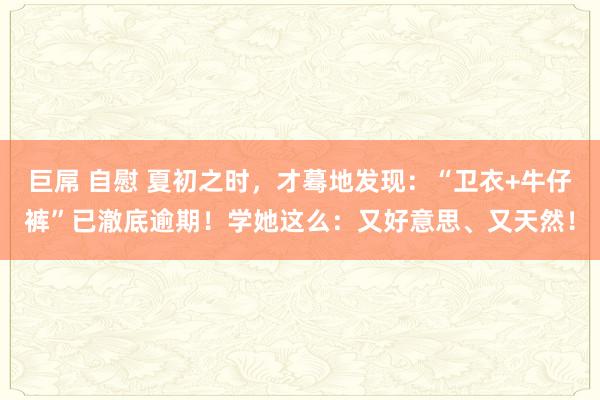巨屌 自慰 夏初之时，才蓦地发现：“卫衣+牛仔裤”已澈底逾期！学她这么：又好意思、又天然！