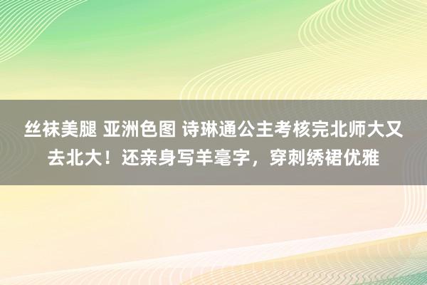 丝袜美腿 亚洲色图 诗琳通公主考核完北师大又去北大！还亲身写羊毫字，穿刺绣裙优雅