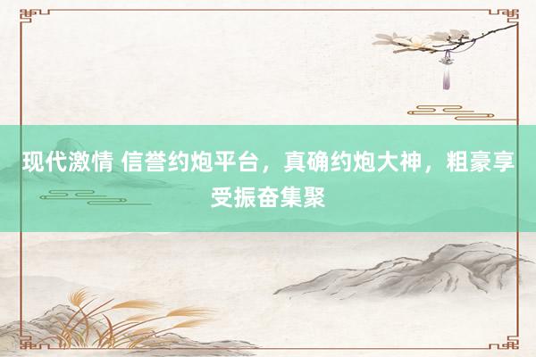 现代激情 信誉约炮平台，真确约炮大神，粗豪享受振奋集聚