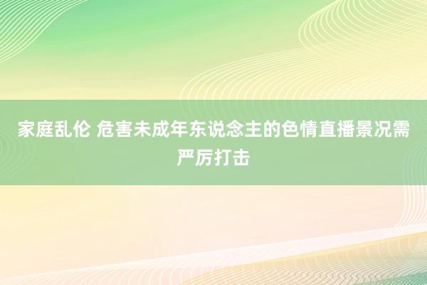 家庭乱伦 危害未成年东说念主的色情直播景况需严厉打击