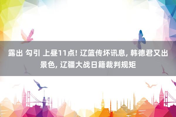 露出 勾引 上昼11点! 辽篮传坏讯息， 韩德君又出景色， 辽疆大战日籍裁判规矩