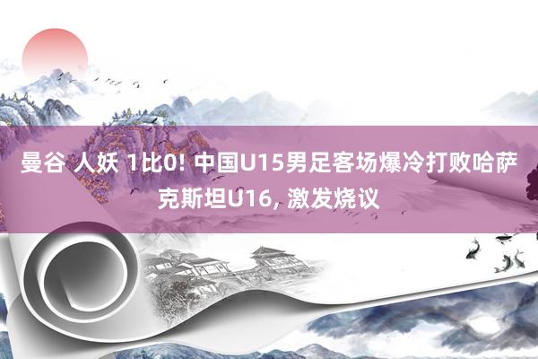 曼谷 人妖 1比0! 中国U15男足客场爆冷打败哈萨克斯坦U16， 激发烧议