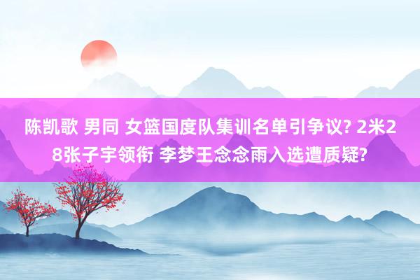 陈凯歌 男同 女篮国度队集训名单引争议? 2米28张子宇领衔 李梦王念念雨入选遭质疑?