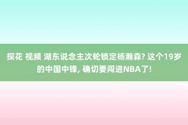 探花 视频 湖东说念主次轮锁定杨瀚森? 这个19岁的中国中锋， 确切要闯进NBA了!
