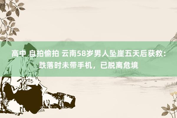 高中 自拍偷拍 云南58岁男人坠崖五天后获救：跌落时未带手机，已脱离危境